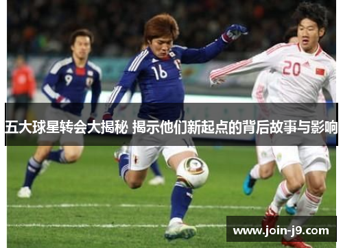 五大球星转会大揭秘 揭示他们新起点的背后故事与影响