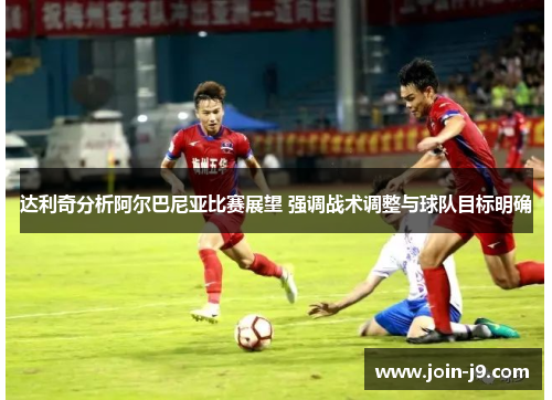 达利奇分析阿尔巴尼亚比赛展望 强调战术调整与球队目标明确