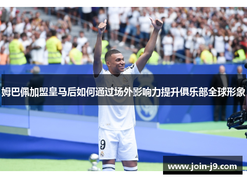 姆巴佩加盟皇马后如何通过场外影响力提升俱乐部全球形象