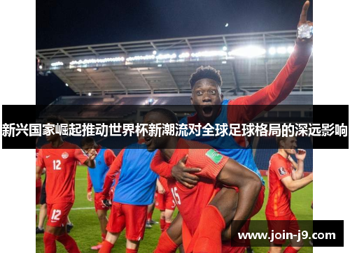 新兴国家崛起推动世界杯新潮流对全球足球格局的深远影响 新兴国家崛起推动世界杯新潮流对全球足球格局的深远影响