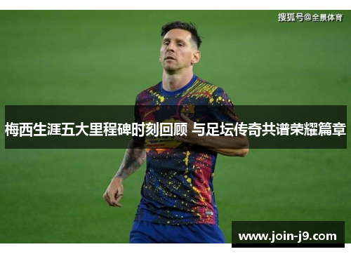 梅西生涯五大里程碑时刻回顾 与足坛传奇共谱荣耀篇章