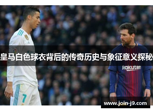皇马白色球衣背后的传奇历史与象征意义探秘
