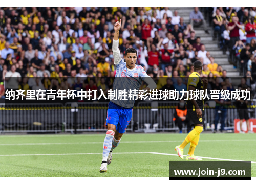 纳齐里在青年杯中打入制胜精彩进球助力球队晋级成功