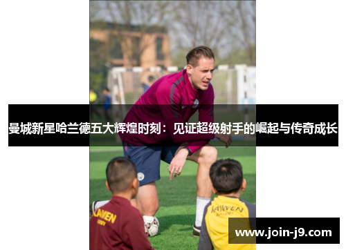 曼城新星哈兰德五大辉煌时刻:见证超级射手的崛起与传奇成长 曼城新星哈兰德五大辉煌时刻:见证超级射手的崛起与传奇成长