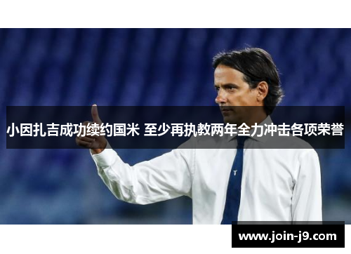 小因扎吉成功续约国米 至少再执教两年全力冲击各项荣誉 小因扎吉成功续约国米 至少再执教两年全力冲击各项荣誉