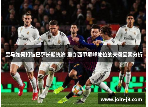 皇马如何打破巴萨长期统治 重夺西甲巅峰地位的关键因素分析 皇马如何打破巴萨长期统治 重夺西甲巅峰地位的关键因素分析